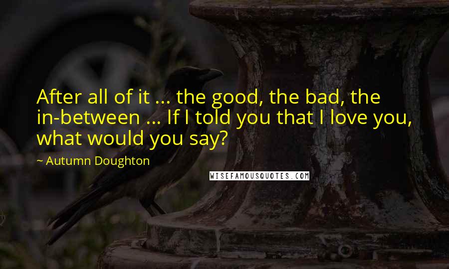 Autumn Doughton Quotes: After all of it ... the good, the bad, the in-between ... If I told you that I love you, what would you say?