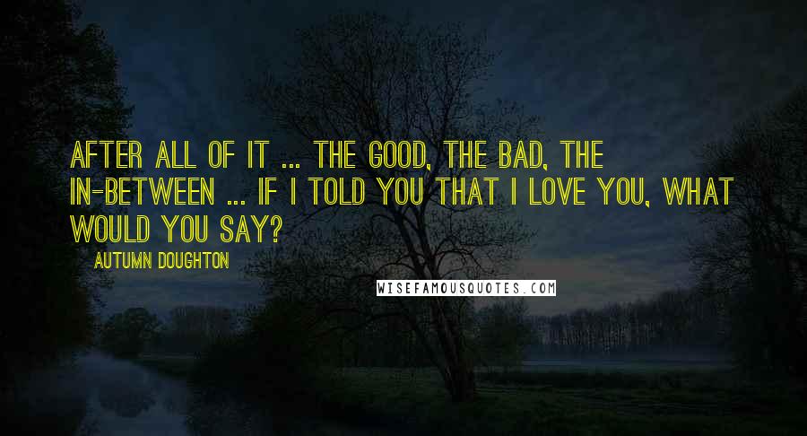 Autumn Doughton Quotes: After all of it ... the good, the bad, the in-between ... If I told you that I love you, what would you say?