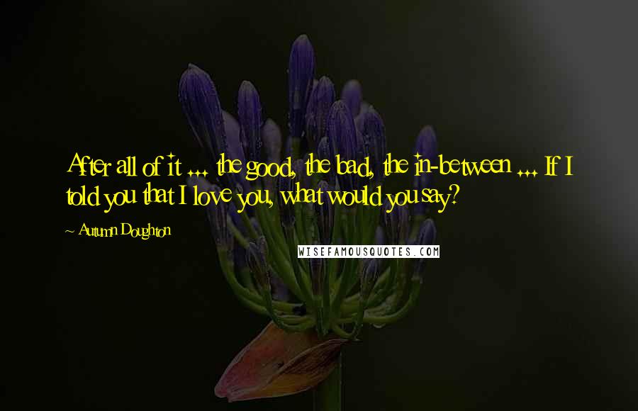 Autumn Doughton Quotes: After all of it ... the good, the bad, the in-between ... If I told you that I love you, what would you say?
