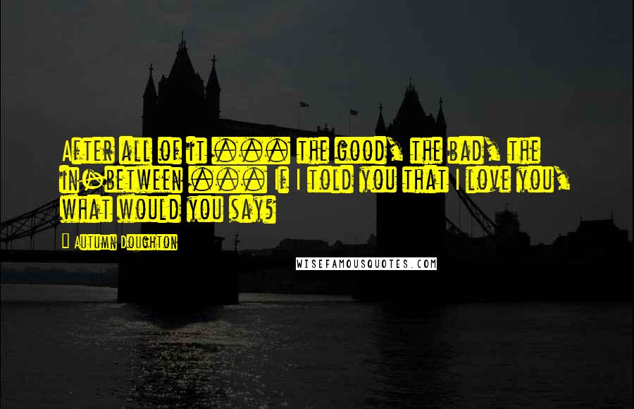 Autumn Doughton Quotes: After all of it ... the good, the bad, the in-between ... If I told you that I love you, what would you say?