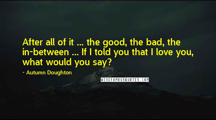 Autumn Doughton Quotes: After all of it ... the good, the bad, the in-between ... If I told you that I love you, what would you say?