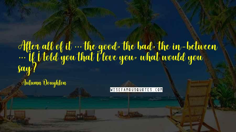 Autumn Doughton Quotes: After all of it ... the good, the bad, the in-between ... If I told you that I love you, what would you say?