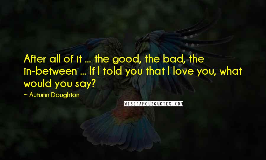 Autumn Doughton Quotes: After all of it ... the good, the bad, the in-between ... If I told you that I love you, what would you say?