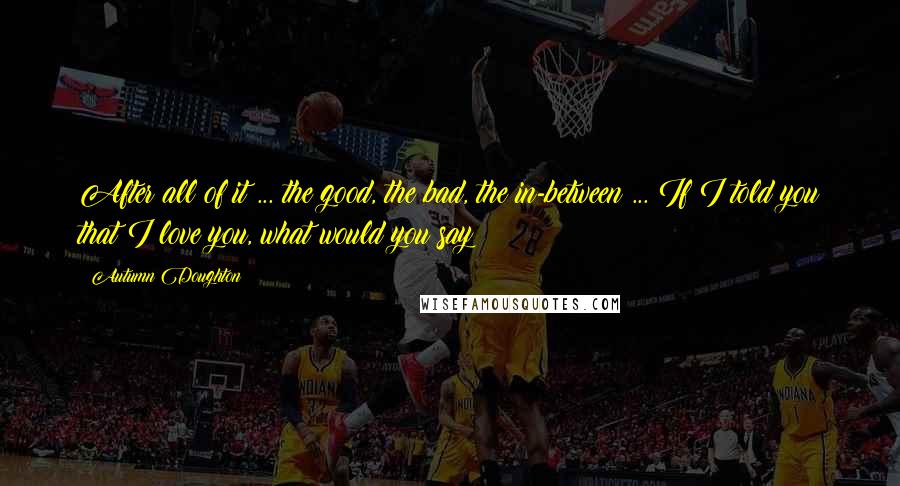 Autumn Doughton Quotes: After all of it ... the good, the bad, the in-between ... If I told you that I love you, what would you say?