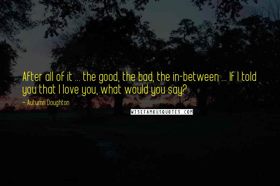 Autumn Doughton Quotes: After all of it ... the good, the bad, the in-between ... If I told you that I love you, what would you say?