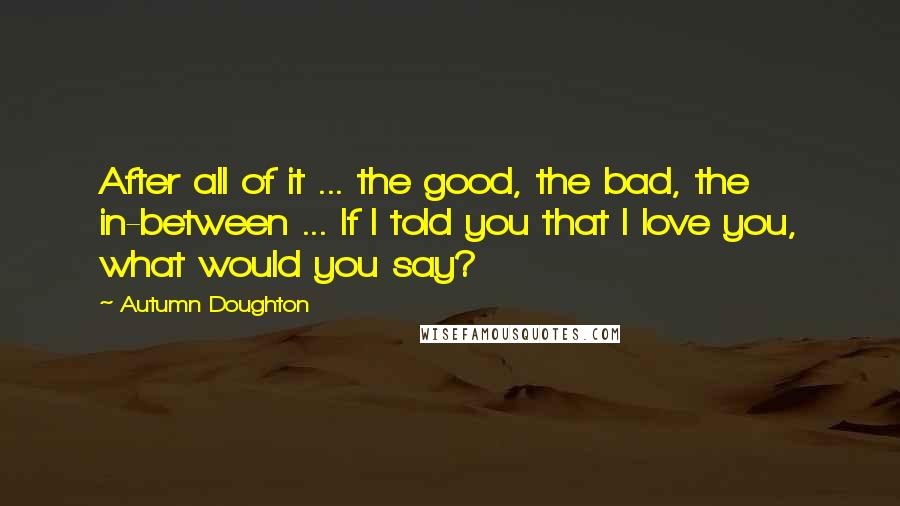 Autumn Doughton Quotes: After all of it ... the good, the bad, the in-between ... If I told you that I love you, what would you say?
