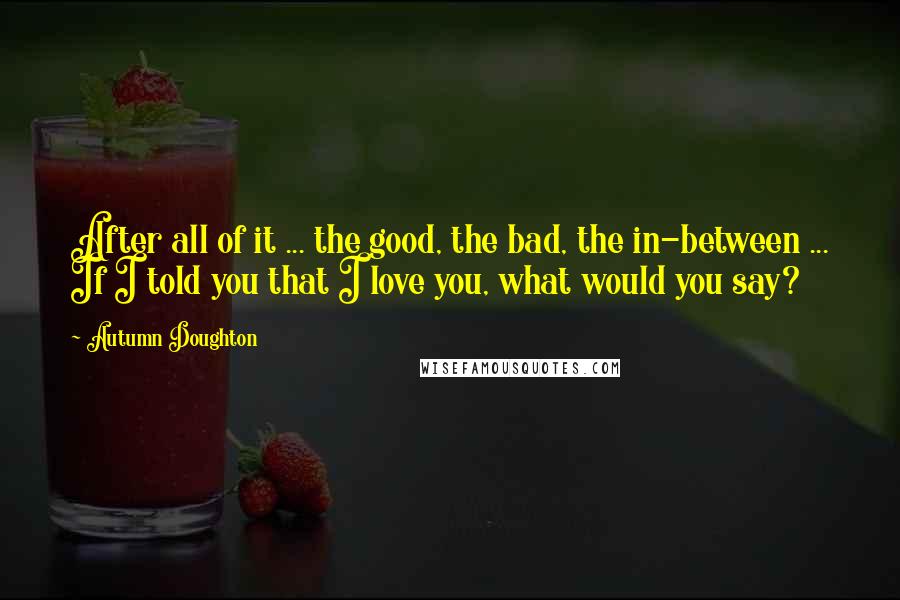 Autumn Doughton Quotes: After all of it ... the good, the bad, the in-between ... If I told you that I love you, what would you say?