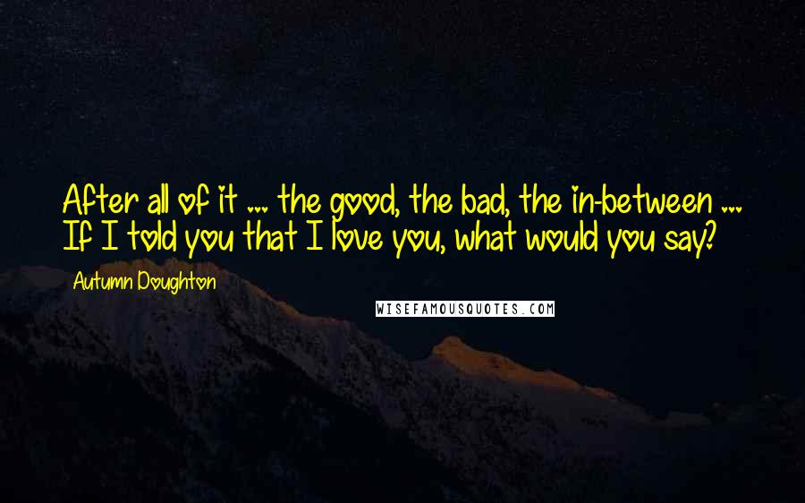 Autumn Doughton Quotes: After all of it ... the good, the bad, the in-between ... If I told you that I love you, what would you say?