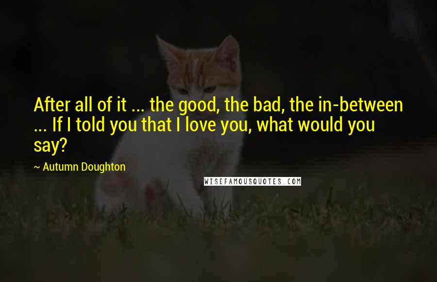 Autumn Doughton Quotes: After all of it ... the good, the bad, the in-between ... If I told you that I love you, what would you say?