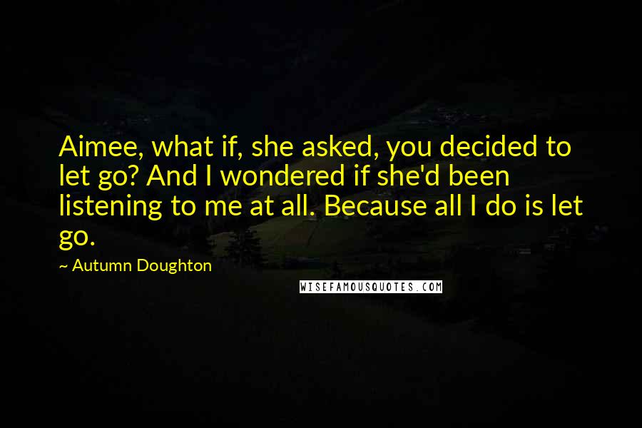 Autumn Doughton Quotes: Aimee, what if, she asked, you decided to let go? And I wondered if she'd been listening to me at all. Because all I do is let go.