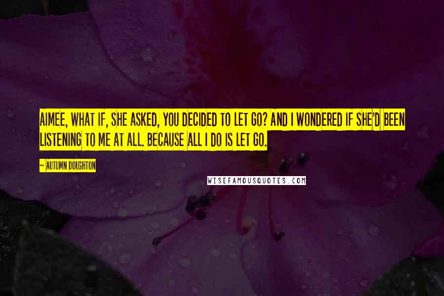 Autumn Doughton Quotes: Aimee, what if, she asked, you decided to let go? And I wondered if she'd been listening to me at all. Because all I do is let go.