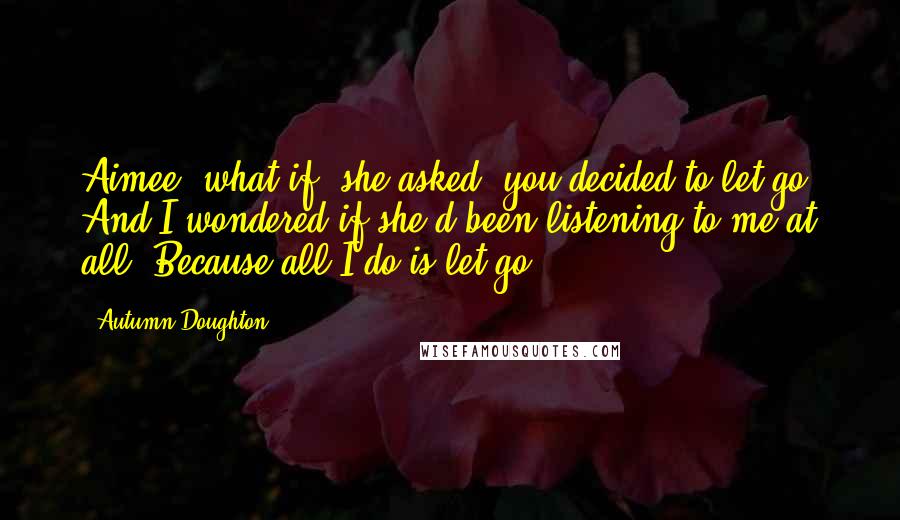 Autumn Doughton Quotes: Aimee, what if, she asked, you decided to let go? And I wondered if she'd been listening to me at all. Because all I do is let go.