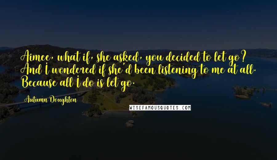 Autumn Doughton Quotes: Aimee, what if, she asked, you decided to let go? And I wondered if she'd been listening to me at all. Because all I do is let go.