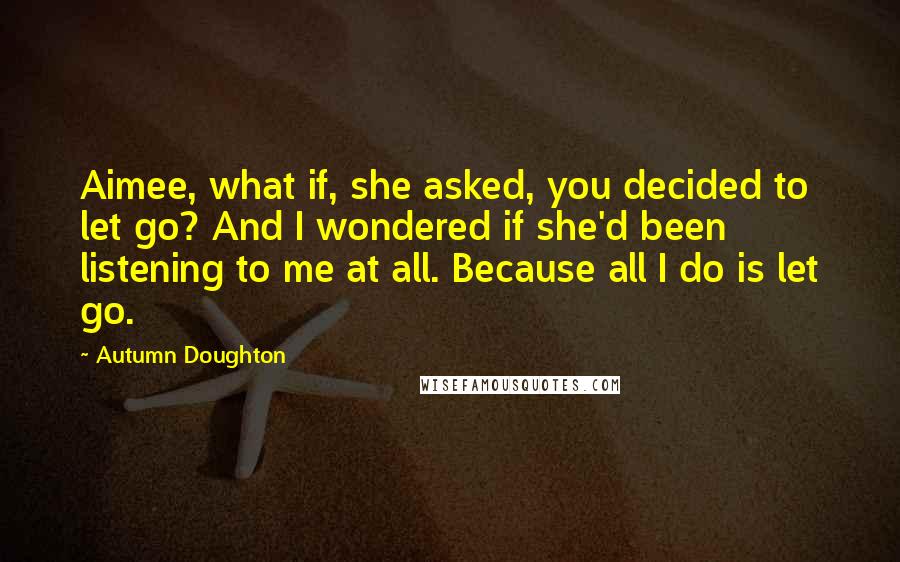 Autumn Doughton Quotes: Aimee, what if, she asked, you decided to let go? And I wondered if she'd been listening to me at all. Because all I do is let go.