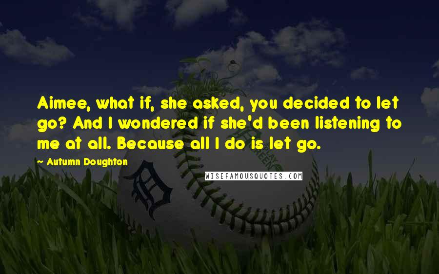 Autumn Doughton Quotes: Aimee, what if, she asked, you decided to let go? And I wondered if she'd been listening to me at all. Because all I do is let go.