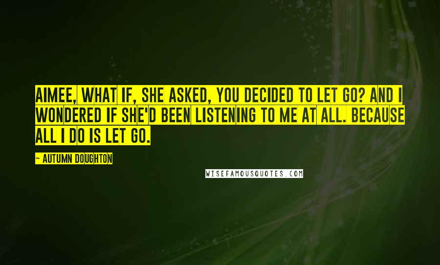 Autumn Doughton Quotes: Aimee, what if, she asked, you decided to let go? And I wondered if she'd been listening to me at all. Because all I do is let go.