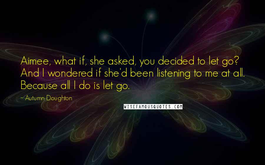 Autumn Doughton Quotes: Aimee, what if, she asked, you decided to let go? And I wondered if she'd been listening to me at all. Because all I do is let go.