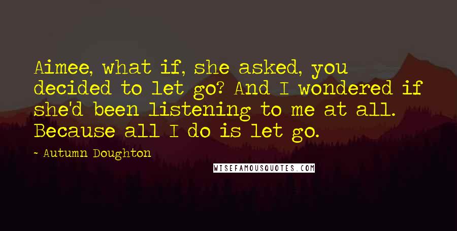Autumn Doughton Quotes: Aimee, what if, she asked, you decided to let go? And I wondered if she'd been listening to me at all. Because all I do is let go.