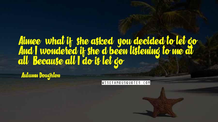 Autumn Doughton Quotes: Aimee, what if, she asked, you decided to let go? And I wondered if she'd been listening to me at all. Because all I do is let go.