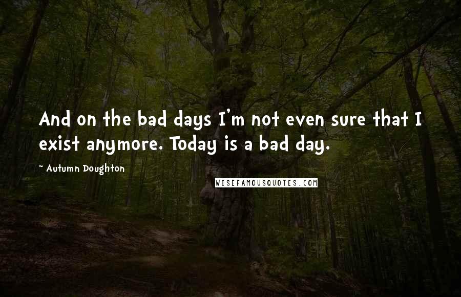 Autumn Doughton Quotes: And on the bad days I'm not even sure that I exist anymore. Today is a bad day.
