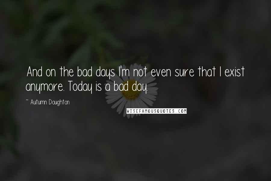 Autumn Doughton Quotes: And on the bad days I'm not even sure that I exist anymore. Today is a bad day.