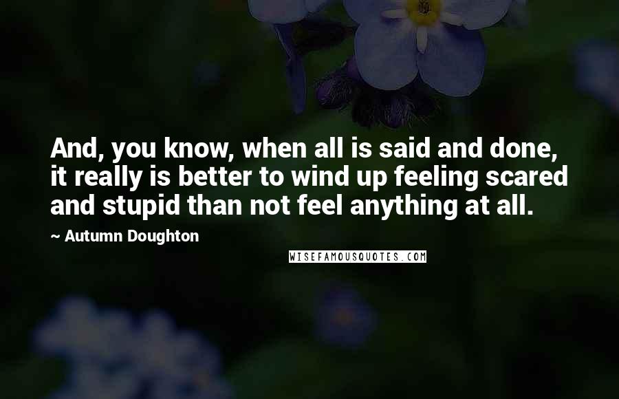 Autumn Doughton Quotes: And, you know, when all is said and done, it really is better to wind up feeling scared and stupid than not feel anything at all.