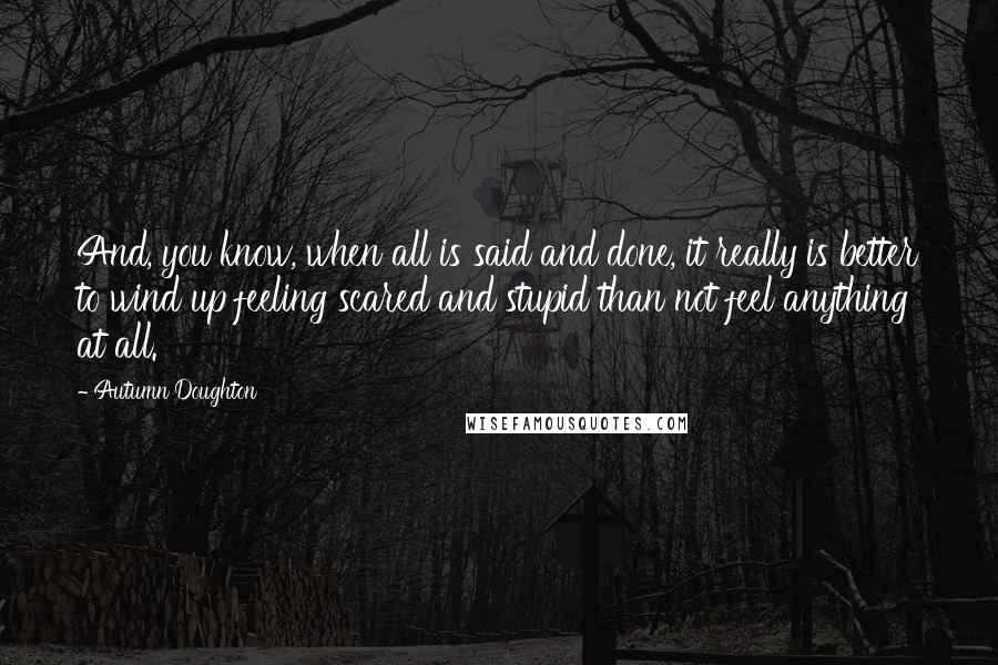 Autumn Doughton Quotes: And, you know, when all is said and done, it really is better to wind up feeling scared and stupid than not feel anything at all.