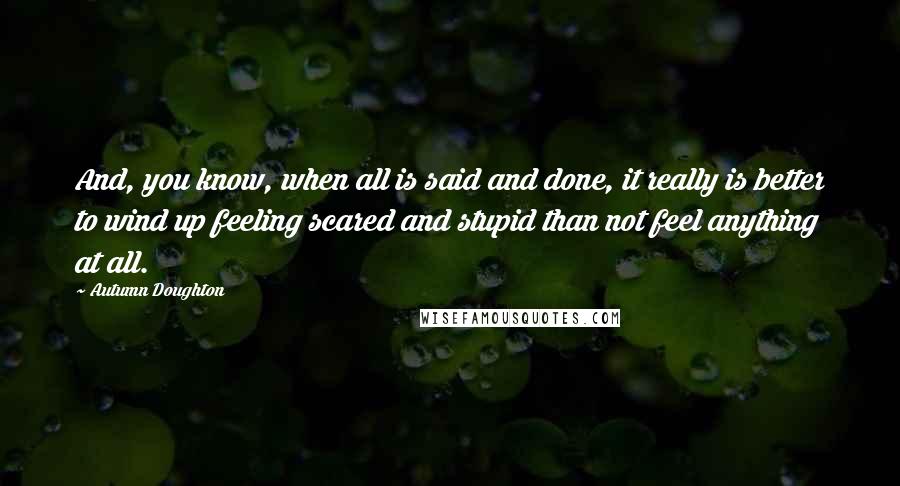 Autumn Doughton Quotes: And, you know, when all is said and done, it really is better to wind up feeling scared and stupid than not feel anything at all.