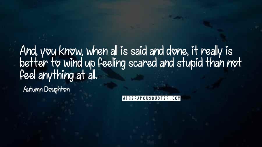 Autumn Doughton Quotes: And, you know, when all is said and done, it really is better to wind up feeling scared and stupid than not feel anything at all.
