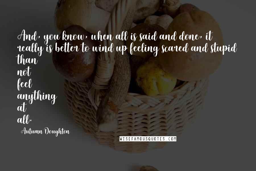 Autumn Doughton Quotes: And, you know, when all is said and done, it really is better to wind up feeling scared and stupid than not feel anything at all.