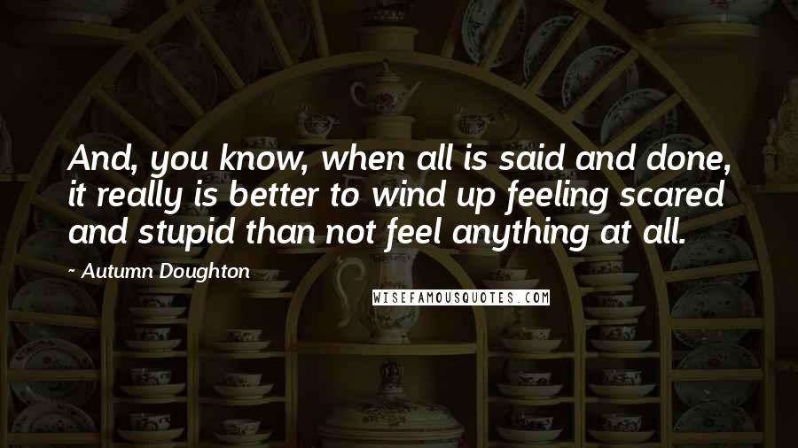 Autumn Doughton Quotes: And, you know, when all is said and done, it really is better to wind up feeling scared and stupid than not feel anything at all.