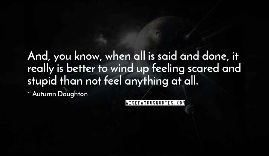 Autumn Doughton Quotes: And, you know, when all is said and done, it really is better to wind up feeling scared and stupid than not feel anything at all.