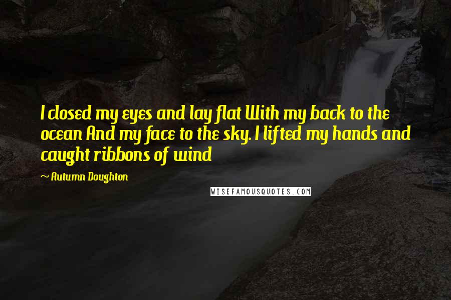 Autumn Doughton Quotes: I closed my eyes and lay flat With my back to the ocean And my face to the sky. I lifted my hands and caught ribbons of wind