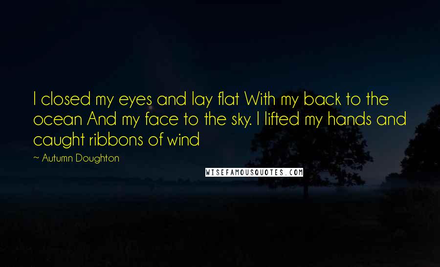 Autumn Doughton Quotes: I closed my eyes and lay flat With my back to the ocean And my face to the sky. I lifted my hands and caught ribbons of wind