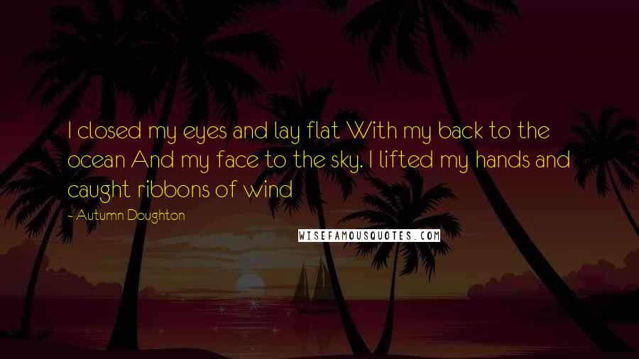 Autumn Doughton Quotes: I closed my eyes and lay flat With my back to the ocean And my face to the sky. I lifted my hands and caught ribbons of wind