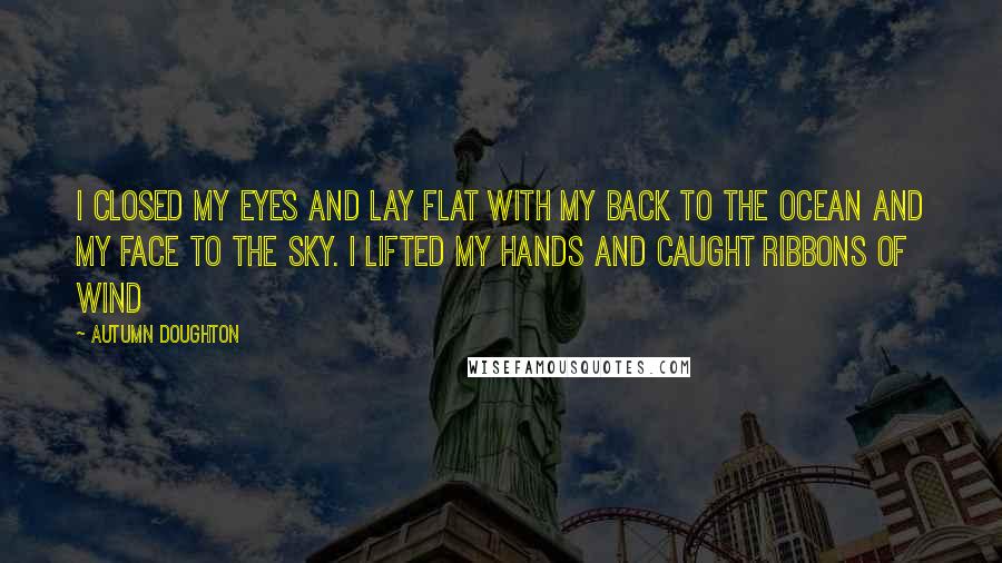 Autumn Doughton Quotes: I closed my eyes and lay flat With my back to the ocean And my face to the sky. I lifted my hands and caught ribbons of wind