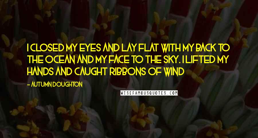 Autumn Doughton Quotes: I closed my eyes and lay flat With my back to the ocean And my face to the sky. I lifted my hands and caught ribbons of wind