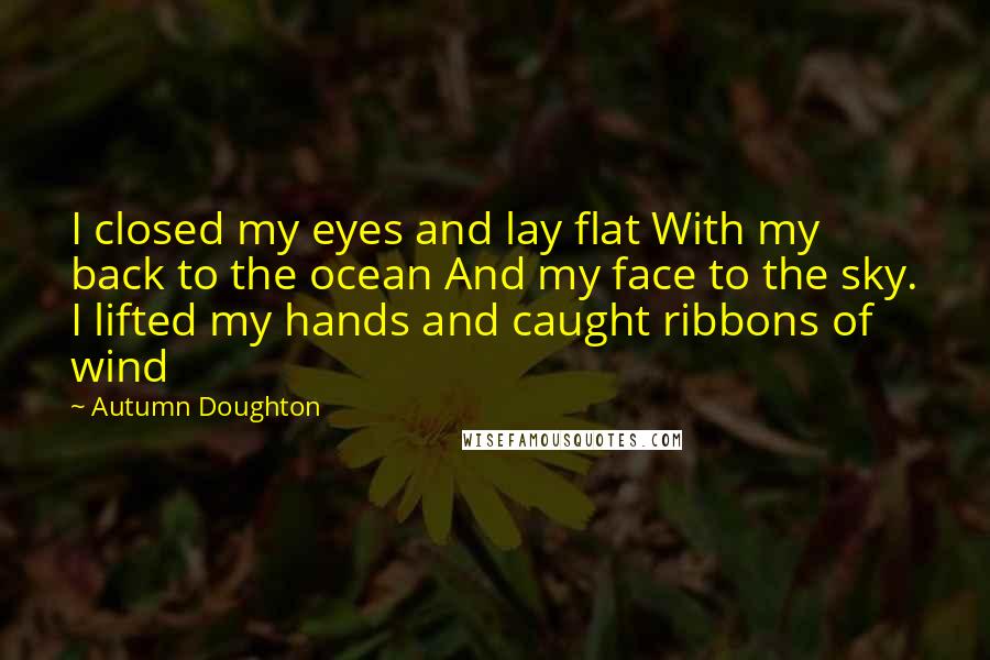 Autumn Doughton Quotes: I closed my eyes and lay flat With my back to the ocean And my face to the sky. I lifted my hands and caught ribbons of wind