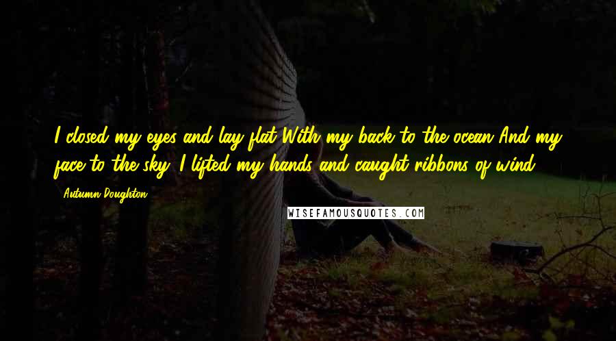 Autumn Doughton Quotes: I closed my eyes and lay flat With my back to the ocean And my face to the sky. I lifted my hands and caught ribbons of wind