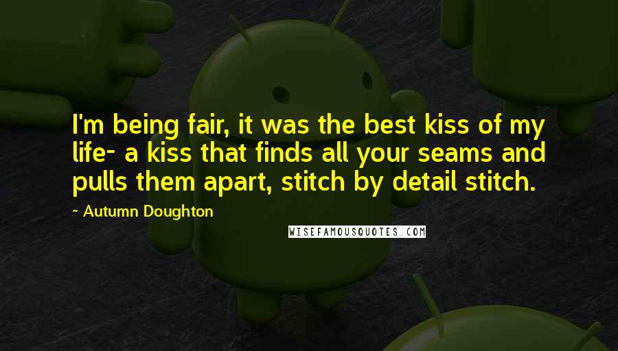 Autumn Doughton Quotes: I'm being fair, it was the best kiss of my life- a kiss that finds all your seams and pulls them apart, stitch by detail stitch.