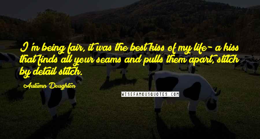 Autumn Doughton Quotes: I'm being fair, it was the best kiss of my life- a kiss that finds all your seams and pulls them apart, stitch by detail stitch.