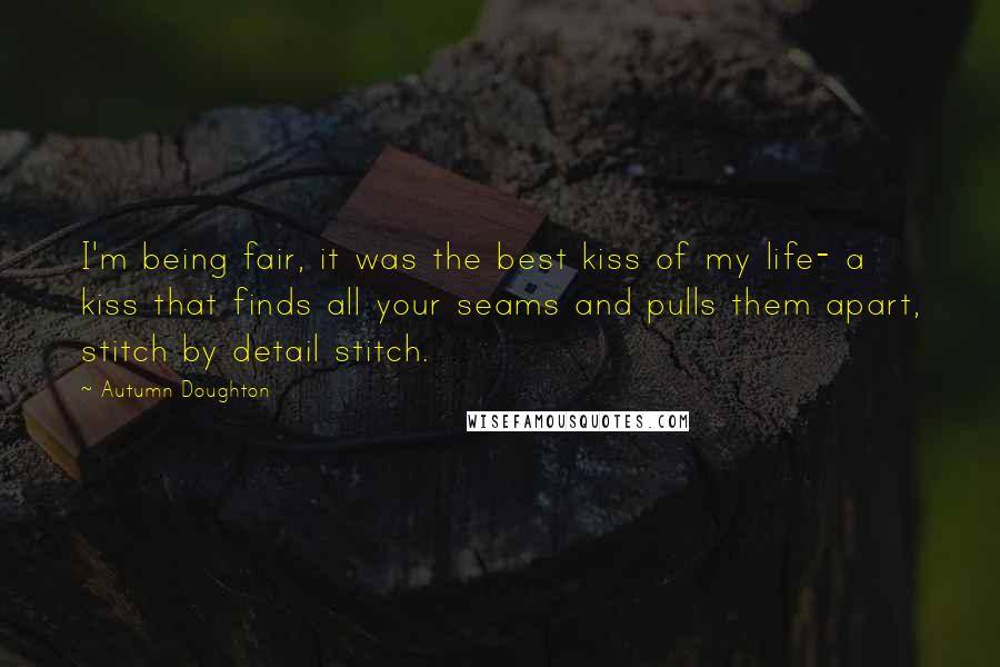 Autumn Doughton Quotes: I'm being fair, it was the best kiss of my life- a kiss that finds all your seams and pulls them apart, stitch by detail stitch.