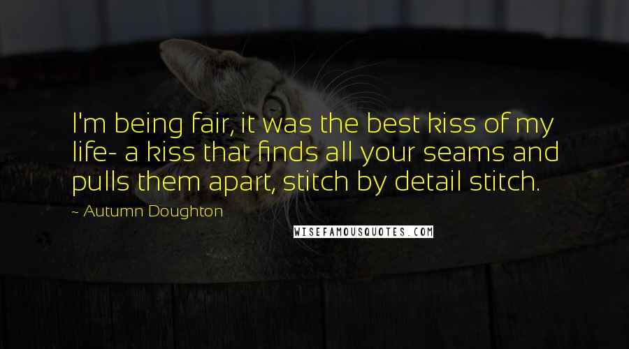 Autumn Doughton Quotes: I'm being fair, it was the best kiss of my life- a kiss that finds all your seams and pulls them apart, stitch by detail stitch.
