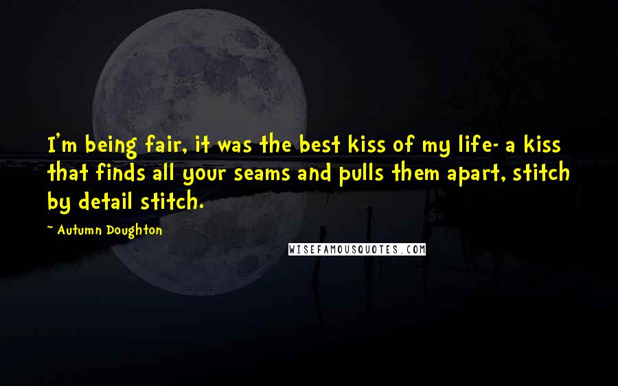 Autumn Doughton Quotes: I'm being fair, it was the best kiss of my life- a kiss that finds all your seams and pulls them apart, stitch by detail stitch.