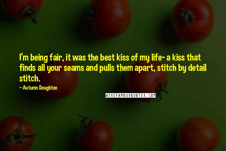 Autumn Doughton Quotes: I'm being fair, it was the best kiss of my life- a kiss that finds all your seams and pulls them apart, stitch by detail stitch.