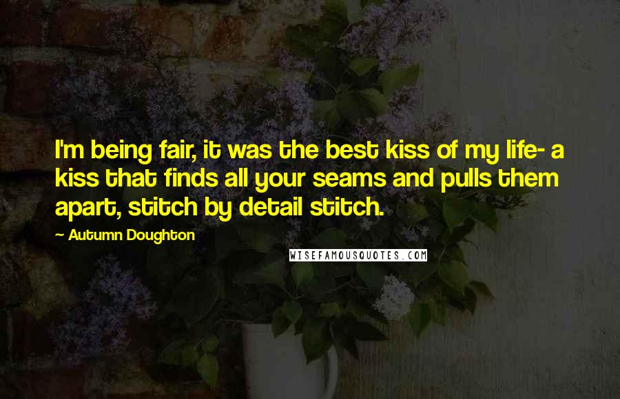 Autumn Doughton Quotes: I'm being fair, it was the best kiss of my life- a kiss that finds all your seams and pulls them apart, stitch by detail stitch.