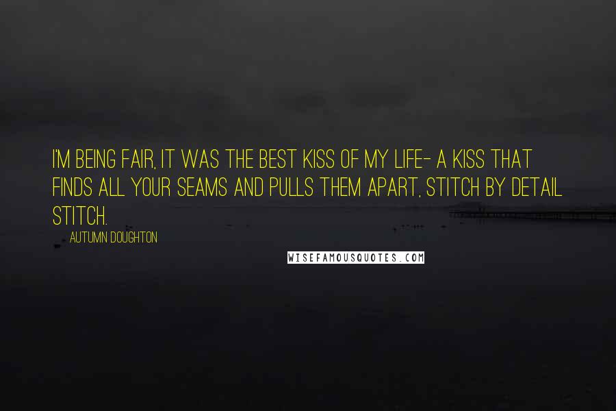 Autumn Doughton Quotes: I'm being fair, it was the best kiss of my life- a kiss that finds all your seams and pulls them apart, stitch by detail stitch.