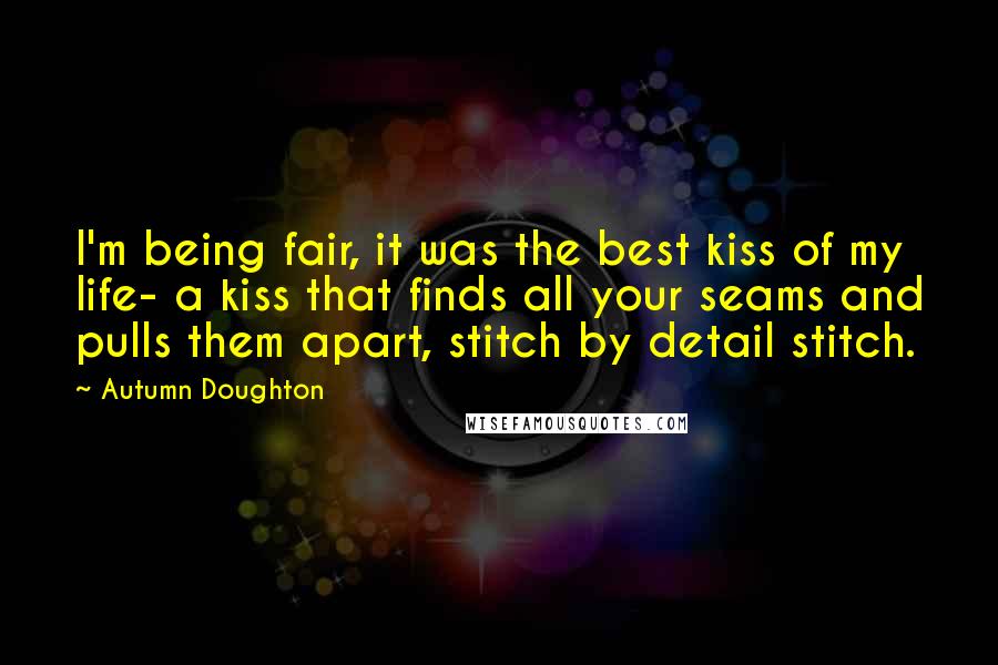 Autumn Doughton Quotes: I'm being fair, it was the best kiss of my life- a kiss that finds all your seams and pulls them apart, stitch by detail stitch.