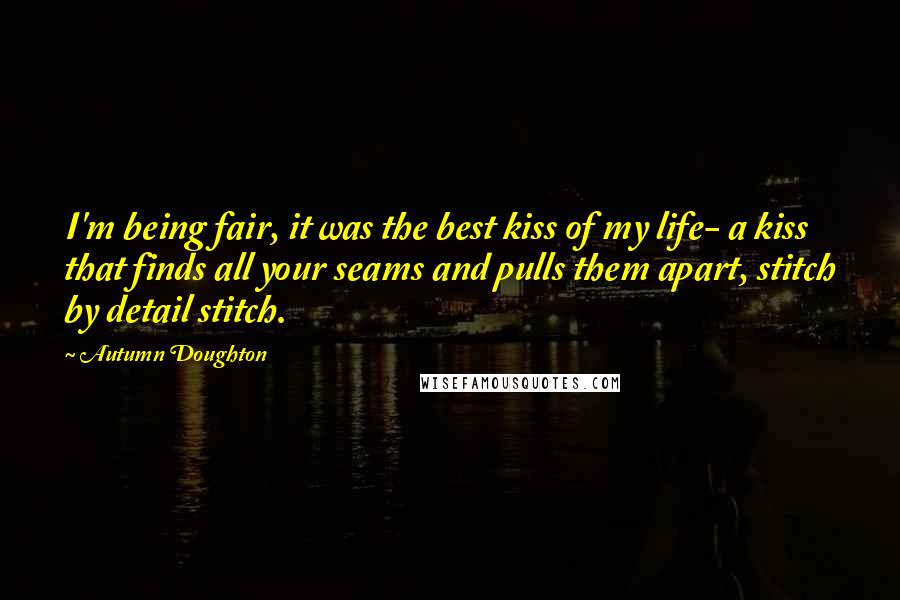 Autumn Doughton Quotes: I'm being fair, it was the best kiss of my life- a kiss that finds all your seams and pulls them apart, stitch by detail stitch.