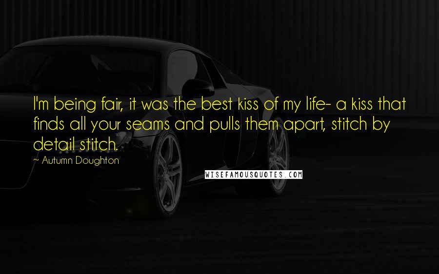 Autumn Doughton Quotes: I'm being fair, it was the best kiss of my life- a kiss that finds all your seams and pulls them apart, stitch by detail stitch.